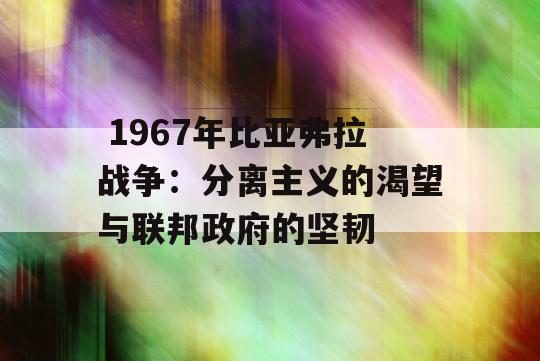  1967年比亚弗拉战争：分离主义的渴望与联邦政府的坚韧