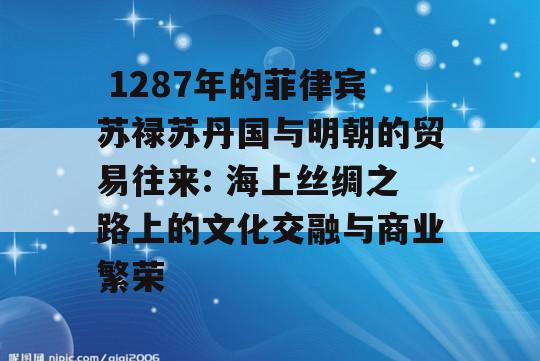  1287年的菲律宾苏禄苏丹国与明朝的贸易往来: 海上丝绸之路上的文化交融与商业繁荣